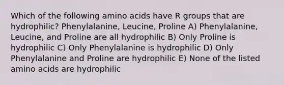 Which of the following amino acids have R groups that are hydrophilic? Phenylalanine, Leucine, Proline A) Phenylalanine, Leucine, and Proline are all hydrophilic B) Only Proline is hydrophilic C) Only Phenylalanine is hydrophilic D) Only Phenylalanine and Proline are hydrophilic E) None of the listed amino acids are hydrophilic