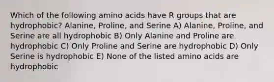 Which of the following amino acids have R groups that are hydrophobic? Alanine, Proline, and Serine A) Alanine, Proline, and Serine are all hydrophobic B) Only Alanine and Proline are hydrophobic C) Only Proline and Serine are hydrophobic D) Only Serine is hydrophobic E) None of the listed amino acids are hydrophobic