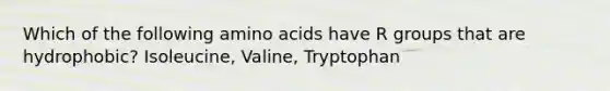 Which of the following amino acids have R groups that are hydrophobic? Isoleucine, Valine, Tryptophan