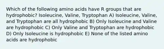 Which of the following <a href='https://www.questionai.com/knowledge/k9gb720LCl-amino-acids' class='anchor-knowledge'>amino acids</a> have R groups that are hydrophobic? Isoleucine, Valine, Tryptophan A) Isoleucine, Valine, and Tryptophan are all hydrophobic B) Only Isoleucine and Valine are hydrophobic C) Only Valine and Tryptophan are hydrophobic D) Only Isoleucine is hydrophobic E) None of the listed amino acids are hydrophobic