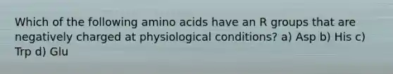 Which of the following <a href='https://www.questionai.com/knowledge/k9gb720LCl-amino-acids' class='anchor-knowledge'>amino acids</a> have an R groups that are negatively charged at physiological conditions? a) Asp b) His c) Trp d) Glu