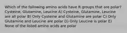 Which of the following amino acids have R groups that are polar? Cysteine, Glutamine, Leucine A) Cysteine, Glutamine, Leucine are all polar B) Only Cysteine and Glutamine are polar C) Only Glutamine and Leucine are polar D) Only Leucine is polar E) None of the listed amino acids are polar