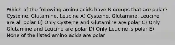 Which of the following <a href='https://www.questionai.com/knowledge/k9gb720LCl-amino-acids' class='anchor-knowledge'>amino acids</a> have R groups that are polar? Cysteine, Glutamine, Leucine A) Cysteine, Glutamine, Leucine are all polar B) Only Cysteine and Glutamine are polar C) Only Glutamine and Leucine are polar D) Only Leucine is polar E) None of the listed amino acids are polar