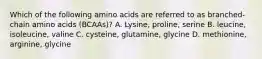 Which of the following amino acids are referred to as branched-chain amino acids (BCAAs)? A. Lysine, proline, serine B. leucine, isoleucine, valine C. cysteine, glutamine, glycine D. methionine, arginine, glycine