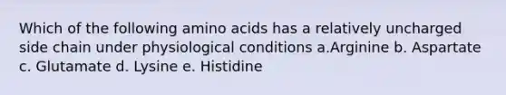 Which of the following amino acids has a relatively uncharged side chain under physiological conditions a.Arginine b. Aspartate c. Glutamate d. Lysine e. Histidine