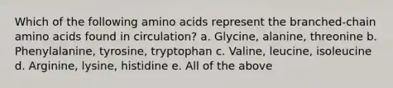 Which of the following amino acids represent the branched-chain amino acids found in circulation? a. Glycine, alanine, threonine b. Phenylalanine, tyrosine, tryptophan c. Valine, leucine, isoleucine d. Arginine, lysine, histidine e. All of the above