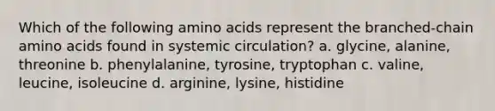 Which of the following amino acids represent the branched-chain amino acids found in systemic circulation? a. glycine, alanine, threonine b. phenylalanine, tyrosine, tryptophan c. valine, leucine, isoleucine d. arginine, lysine, histidine