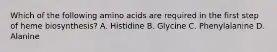 Which of the following amino acids are required in the first step of heme biosynthesis? A. Histidine B. Glycine C. Phenylalanine D. Alanine