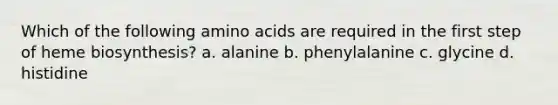 Which of the following amino acids are required in the first step of heme biosynthesis? a. alanine b. phenylalanine c. glycine d. histidine