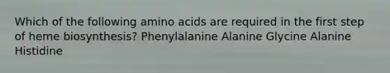 Which of the following amino acids are required in the first step of heme biosynthesis? Phenylalanine Alanine Glycine Alanine Histidine