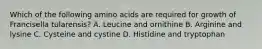 Which of the following amino acids are required for growth of Francisella tularensis? A. Leucine and ornithine B. Arginine and lysine C. Cysteine and cystine D. Histidine and tryptophan