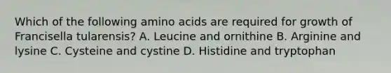 Which of the following amino acids are required for growth of Francisella tularensis? A. Leucine and ornithine B. Arginine and lysine C. Cysteine and cystine D. Histidine and tryptophan