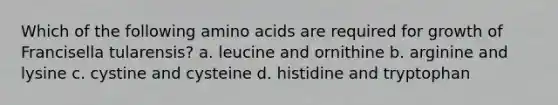 Which of the following amino acids are required for growth of Francisella tularensis? a. leucine and ornithine b. arginine and lysine c. cystine and cysteine d. histidine and tryptophan