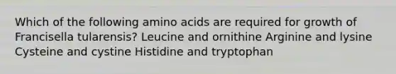 Which of the following amino acids are required for growth of Francisella tularensis? Leucine and ornithine Arginine and lysine Cysteine and cystine Histidine and tryptophan