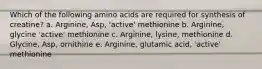 Which of the following amino acids are required for synthesis of creatine? a. Arginine, Asp, 'active' methionine b. Arginine, glycine 'active' methionine c. Arginine, lysine, methionine d. Glycine, Asp, ornithine e. Arginine, glutamic acid, 'active' methionine