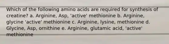 Which of the following amino acids are required for synthesis of creatine? a. Arginine, Asp, 'active' methionine b. Arginine, glycine 'active' methionine c. Arginine, lysine, methionine d. Glycine, Asp, ornithine e. Arginine, glutamic acid, 'active' methionine