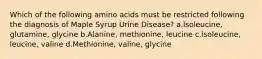 Which of the following amino acids must be restricted following the diagnosis of Maple Syrup Urine Disease? a.lsoleucine, glutamine, glycine b.Alanine, methionine, leucine c.lsoleucine, leucine, valine d.Methionine, valine, glycine