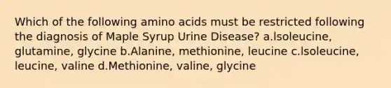 Which of the following amino acids must be restricted following the diagnosis of Maple Syrup Urine Disease? a.lsoleucine, glutamine, glycine b.Alanine, methionine, leucine c.lsoleucine, leucine, valine d.Methionine, valine, glycine