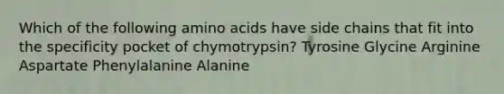 Which of the following amino acids have side chains that fit into the specificity pocket of chymotrypsin? Tyrosine Glycine Arginine Aspartate Phenylalanine Alanine