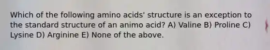 Which of the following amino acids' structure is an exception to the standard structure of an animo acid? A) Valine B) Proline C) Lysine D) Arginine E) None of the above.