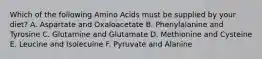 Which of the following Amino Acids must be supplied by your diet? A. Aspartate and Oxaloacetate B. Phenylalanine and Tyrosine C. Glutamine and Glutamate D. Methionine and Cysteine E. Leucine and Isolecuine F. Pyruvate and Alanine