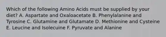 Which of the following Amino Acids must be supplied by your diet? A. Aspartate and Oxaloacetate B. Phenylalanine and Tyrosine C. Glutamine and Glutamate D. Methionine and Cysteine E. Leucine and Isolecuine F. Pyruvate and Alanine