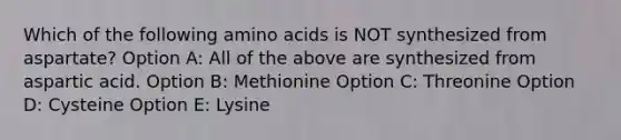 Which of the following amino acids is NOT synthesized from aspartate? Option A: All of the above are synthesized from aspartic acid. Option B: Methionine Option C: Threonine Option D: Cysteine Option E: Lysine