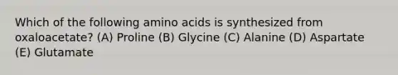 Which of the following amino acids is synthesized from oxaloacetate? (A) Proline (B) Glycine (C) Alanine (D) Aspartate (E) Glutamate