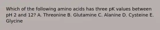 Which of the following amino acids has three pK values between pH 2 and 12? A. Threonine B. Glutamine C. Alanine D. Cysteine E. Glycine