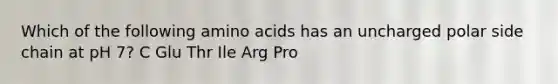 Which of the following amino acids has an uncharged polar side chain at pH 7? C Glu Thr Ile Arg Pro