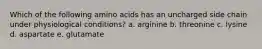 Which of the following amino acids has an uncharged side chain under physiological conditions? a. arginine b. threonine c. lysine d. aspartate e. glutamate