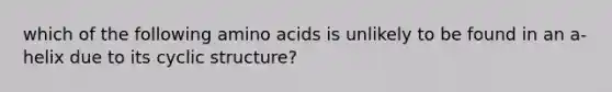 which of the following amino acids is unlikely to be found in an a-helix due to its cyclic structure?