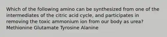 Which of the following amino can be synthesized from one of the intermediates of the citric acid cycle, and participates in removing the toxic ammonium ion from our body as urea? Methionine Glutamate Tyrosine Alanine