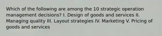 Which of the following are among the 10 strategic operation management decisions? I. Design of goods and services II. Managing quality III. Layout strategies IV. Marketing V. Pricing of goods and services