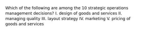 Which of the following are among the 10 strategic operations management decisions? I. design of goods and services II. managing quality III. layout strategy IV. marketing V. pricing of goods and services