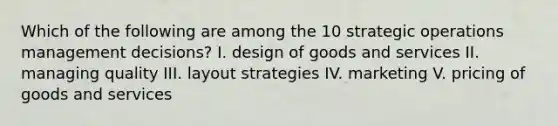 Which of the following are among the 10 strategic operations management decisions? I. design of goods and services II. managing quality III. layout strategies IV. marketing V. pricing of goods and services