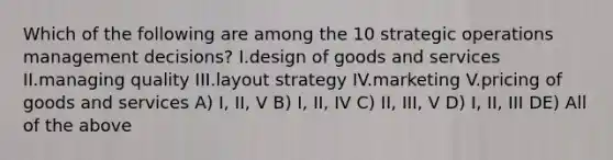 Which of the following are among the 10 strategic operations management decisions? I.design of goods and services II.managing quality III.layout strategy IV.marketing V.pricing of goods and services A) I, II, V B) I, II, IV C) II, III, V D) I, II, III DE) All of the above