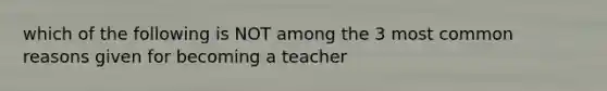 which of the following is NOT among the 3 most common reasons given for becoming a teacher