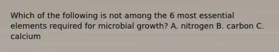 Which of the following is not among the 6 most <a href='https://www.questionai.com/knowledge/kqSssz4B6a-essential-elements' class='anchor-knowledge'>essential elements</a> required for microbial growth? A. nitrogen B. carbon C. calcium