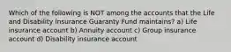 Which of the following is NOT among the accounts that the Life and Disability Insurance Guaranty Fund maintains? a) Life insurance account b) Annuity account c) Group insurance account d) Disability insurance account