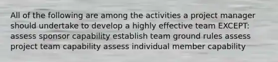 All of the following are among the activities a project manager should undertake to develop a highly effective team EXCEPT: assess sponsor capability establish team ground rules assess project team capability assess individual member capability