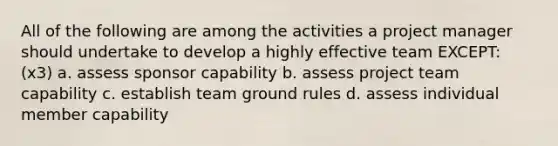 All of the following are among the activities a project manager should undertake to develop a highly effective team EXCEPT: (x3) a. assess sponsor capability b. assess project team capability c. establish team ground rules d. assess individual member capability