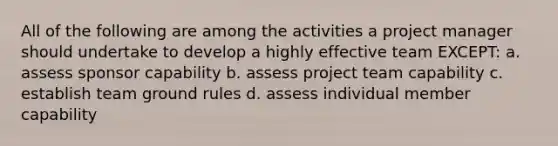 All of the following are among the activities a project manager should undertake to develop a highly effective team EXCEPT: a. assess sponsor capability b. assess <a href='https://www.questionai.com/knowledge/kZEoBxJj0L-project-team' class='anchor-knowledge'>project team</a> capability c. establish team ground rules d. assess individual member capability