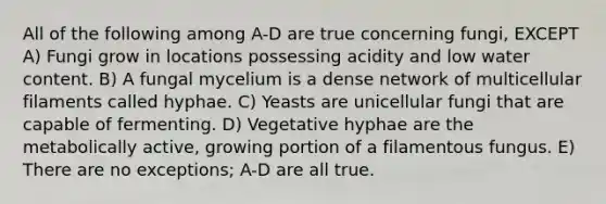 All of the following among A-D are true concerning fungi, EXCEPT A) Fungi grow in locations possessing acidity and low water content. B) A fungal mycelium is a dense network of multicellular filaments called hyphae. C) Yeasts are unicellular fungi that are capable of fermenting. D) Vegetative hyphae are the metabolically active, growing portion of a filamentous fungus. E) There are no exceptions; A-D are all true.