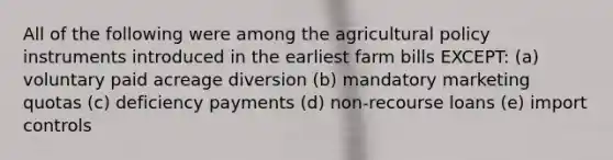 All of the following were among the agricultural policy instruments introduced in the earliest farm bills EXCEPT: (a) voluntary paid acreage diversion (b) mandatory marketing quotas (c) deficiency payments (d) non-recourse loans (e) import controls