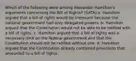 Which of the following were among Alexander Hamilton's arguments concerning the Bill of Rights? (SATA) a. Hamilton argued that a bill of rights would be irrelevant because the national government had only delegated powers. b. Hamilton argued that the Constitution would not be able to be ratified with a bill of rights. c. Hamilton argued that a bill of rights was a necessary limit on the federal government and that the Constitution should not be ratified without one. d. Hamilton argued that the Constitution already contained provisions that amounted to a bill of rights.