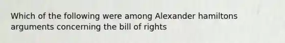 Which of the following were among Alexander hamiltons arguments concerning the bill of rights