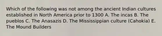 Which of the following was not among the ancient Indian cultures established in North America prior to 1300 A. The incas B. The pueblos C. The Anasazis D. The Mississippian culture (Cahokia) E. The Mound Builders