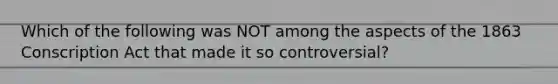 Which of the following was NOT among the aspects of the 1863 Conscription Act that made it so controversial?