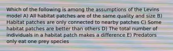 Which of the following is among the assumptions of the Levins model A) All habitat patches are of the same quality and size B) Habitat patches are only connected to nearby patches C) Some habitat patches are better than others D) The total number of individuals in a habitat patch makes a difference E) Predators only eat one prey species